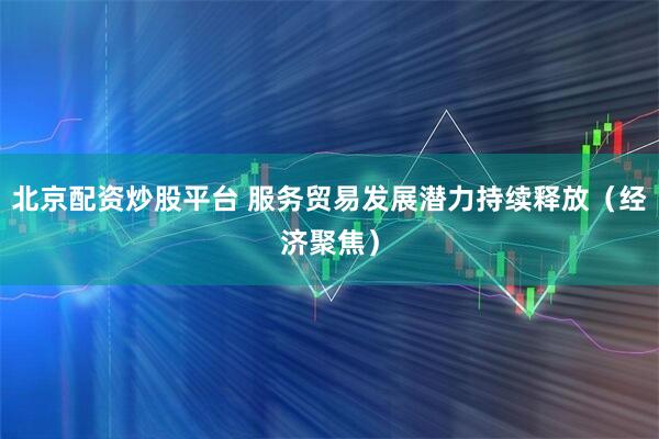 北京配资炒股平台 服务贸易发展潜力持续释放（经济聚焦）