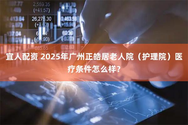 宜人配资 2025年广州正皓居老人院（护理院）医疗条件怎么样？