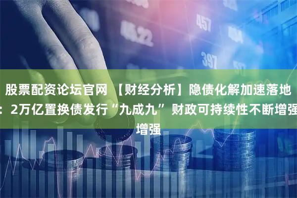 股票配资论坛官网 【财经分析】隐债化解加速落地：2万亿置换债发行“九成九” 财政可持续性不断增强