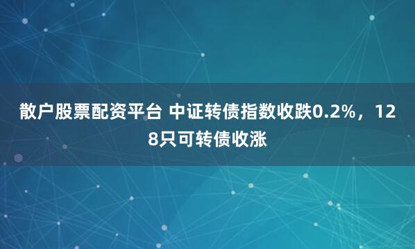散户股票配资平台 中证转债指数收跌0.2%，128只可转债收涨