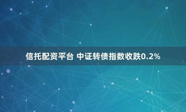 信托配资平台 中证转债指数收跌0.2%