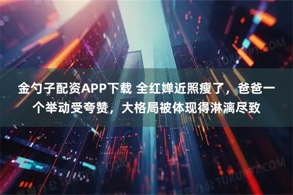 金勺子配资APP下载 全红婵近照瘦了，爸爸一个举动受夸赞，大格局被体现得淋漓尽致