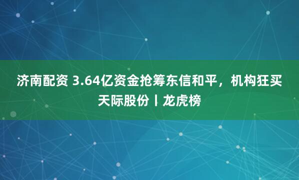 济南配资 3.64亿资金抢筹东信和平，机构狂买天际股份丨龙虎榜