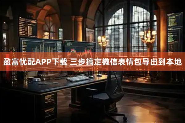 盈富忧配APP下载 三步搞定微信表情包导出到本地