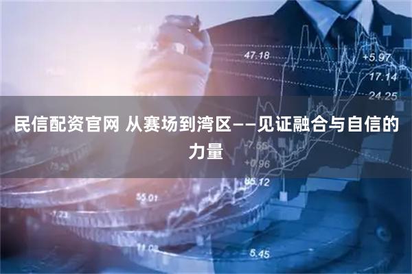 民信配资官网 从赛场到湾区——见证融合与自信的力量