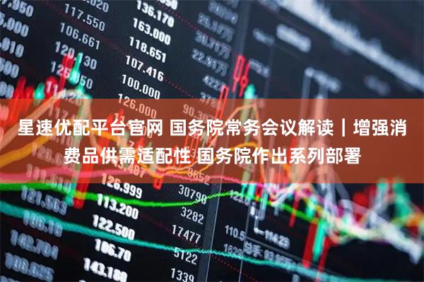 星速优配平台官网 国务院常务会议解读｜增强消费品供需适配性 国务院作出系列部署