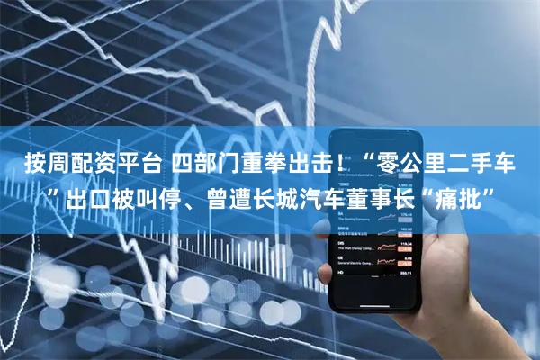 按周配资平台 四部门重拳出击！“零公里二手车”出口被叫停、曾遭长城汽车董事长“痛批”
