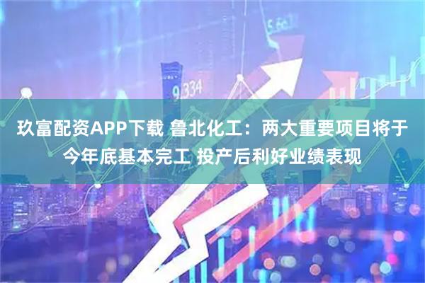玖富配资APP下载 鲁北化工：两大重要项目将于今年底基本完工 投产后利好业绩表现