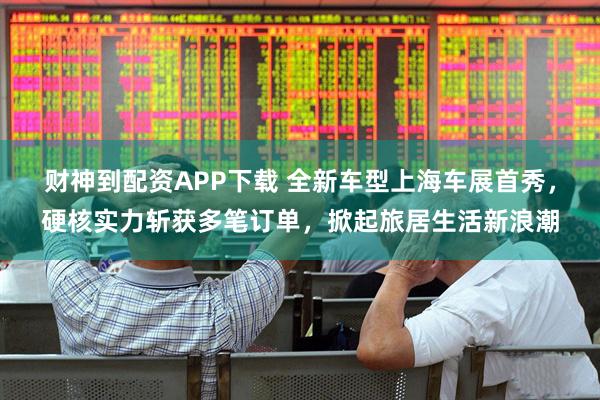 财神到配资APP下载 全新车型上海车展首秀，硬核实力斩获多笔订单，掀起旅居生活新浪潮
