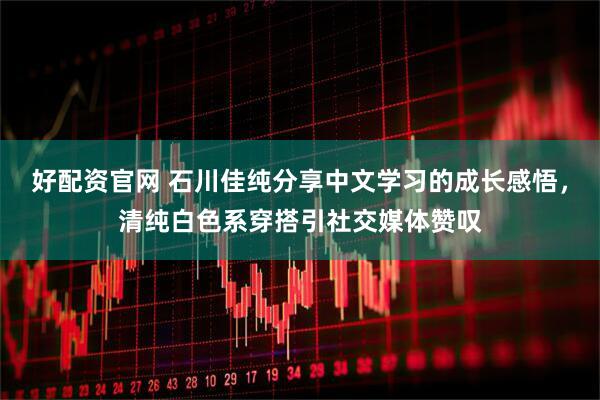 好配资官网 石川佳纯分享中文学习的成长感悟，清纯白色系穿搭引社交媒体赞叹