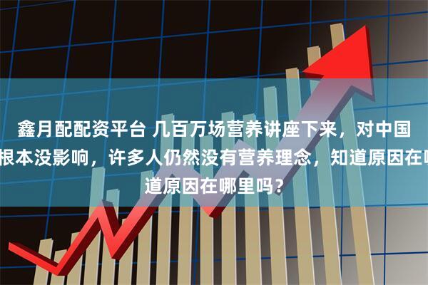 鑫月配配资平台 几百万场营养讲座下来，对中国老百姓根本没影响，许多人仍然没有营养理念，知道原因在哪里吗？
