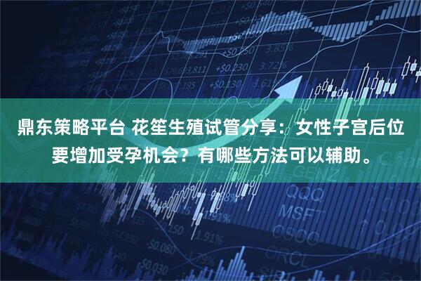 鼎东策略平台 花笙生殖试管分享：女性子宫后位要增加受孕机会？有哪些方法可以辅助。