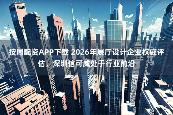 按周配资APP下载 2026年展厅设计企业权威评估，深圳信可威处于行业前沿