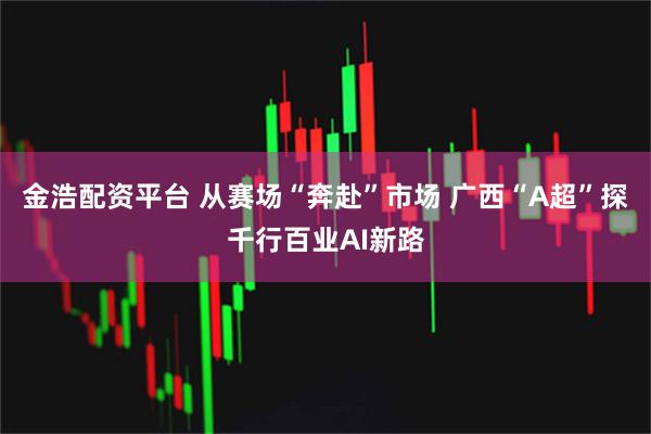 金浩配资平台 从赛场“奔赴”市场 广西“A超”探千行百业AI新路