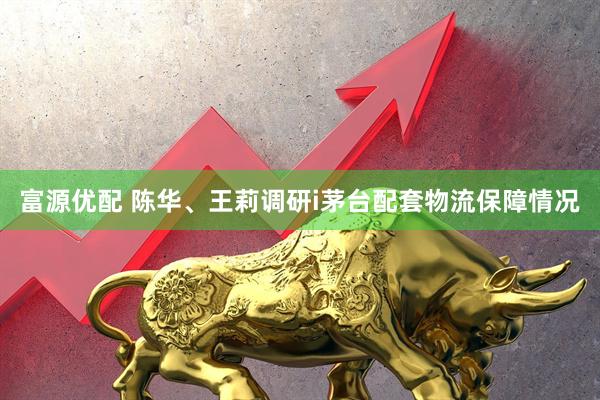 富源优配 陈华、王莉调研i茅台配套物流保障情况