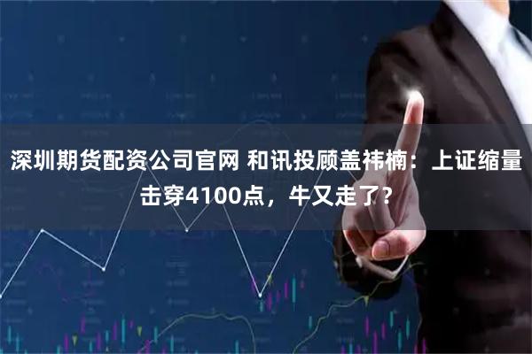 深圳期货配资公司官网 和讯投顾盖祎楠：上证缩量击穿4100点，牛又走了？