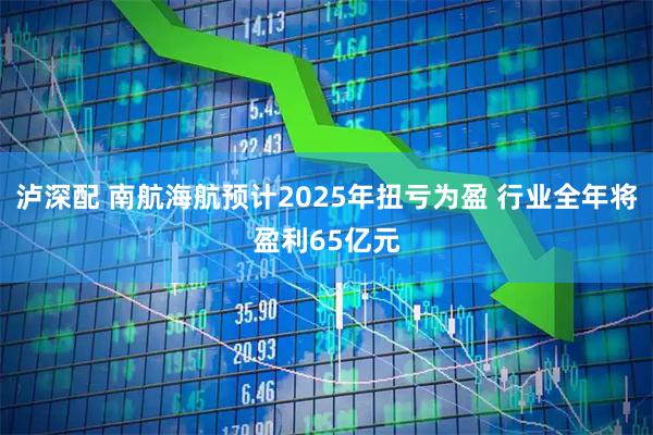 泸深配 南航海航预计2025年扭亏为盈 行业全年将盈利65亿元