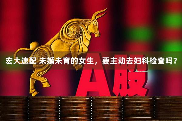 宏大速配 未婚未育的女生，要主动去妇科检查吗？