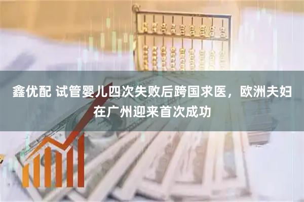 鑫优配 试管婴儿四次失败后跨国求医，欧洲夫妇在广州迎来首次成功