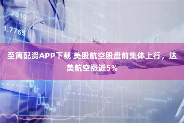 至简配资APP下载 美股航空股盘前集体上行，达美航空涨近5%