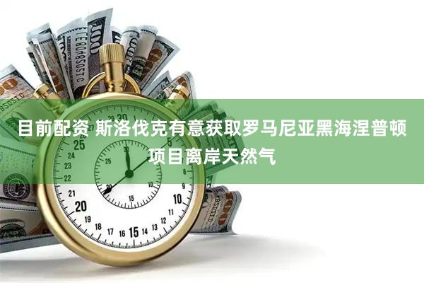 目前配资 斯洛伐克有意获取罗马尼亚黑海涅普顿项目离岸天然气