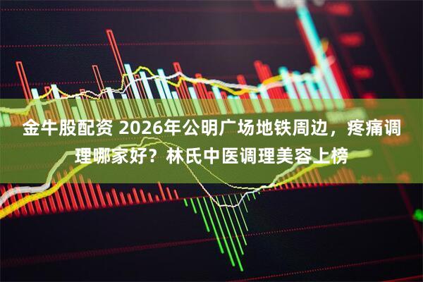 金牛股配资 2026年公明广场地铁周边，疼痛调理哪家好？林氏中医调理美容上榜