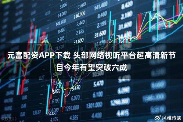 元富配资APP下载 头部网络视听平台超高清新节目今年有望突破六成