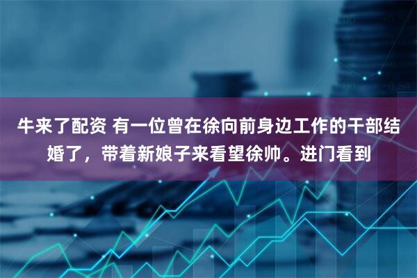 牛来了配资 有一位曾在徐向前身边工作的干部结婚了，带着新娘子来看望徐帅。进门看到